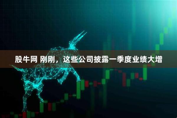 股牛网 刚刚，这些公司披露一季度业绩大增