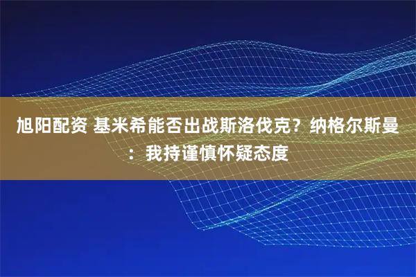 旭阳配资 基米希能否出战斯洛伐克？纳格尔斯曼：我持谨慎怀疑态度