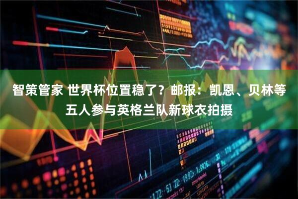 智策管家 世界杯位置稳了？邮报：凯恩、贝林等五人参与英格兰队新球衣拍摄