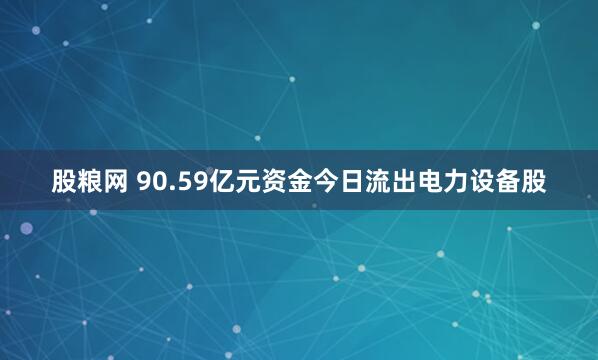 股粮网 90.59亿元资金今日流出电力设备股