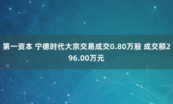 第一资本 宁德时代大宗交易成交0.80万股 成交额296.00万元