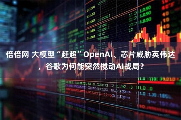 倍倍网 大模型“赶超”OpenAI、芯片威胁英伟达，谷歌为何能突然搅动AI战局？