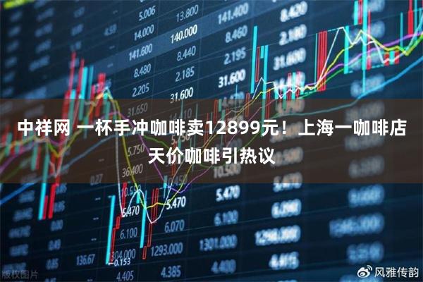 中祥网 一杯手冲咖啡卖12899元！上海一咖啡店天价咖啡引热议