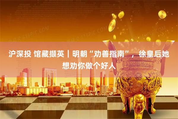 沪深投 馆藏撷英|明朝“劝善指南”,徐皇后她想劝你做个好人