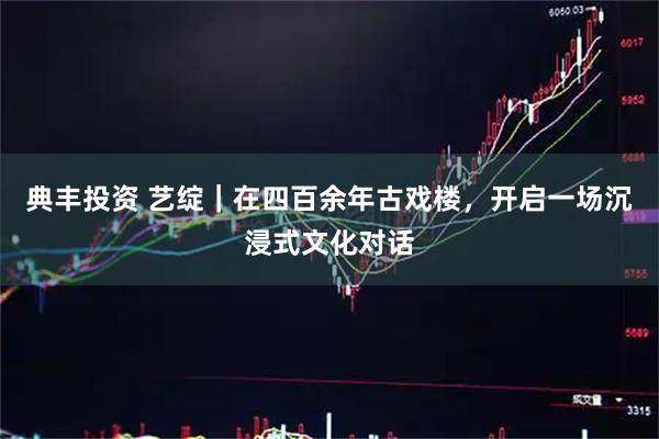 典丰投资 艺绽｜在四百余年古戏楼，开启一场沉浸式文化对话