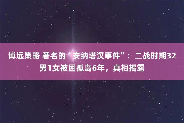 博远策略 著名的“安纳塔汉事件”：二战时期32男1女被困孤岛6年，真相揭露