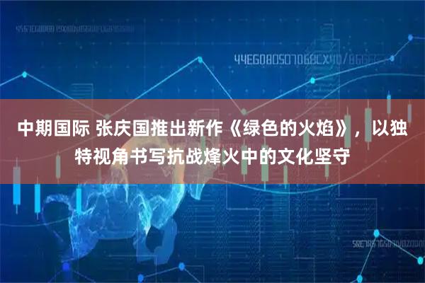 中期国际 张庆国推出新作《绿色的火焰》，以独特视角书写抗战烽火中的文化坚守