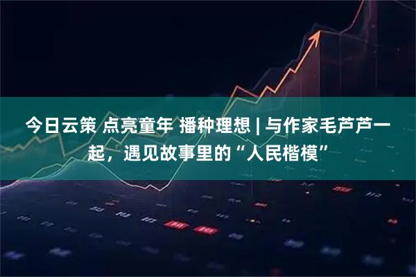 今日云策 点亮童年 播种理想 | 与作家毛芦芦一起，遇见故事里的“人民楷模”