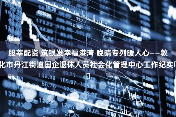 股莘配资 筑银发幸福港湾 晚晴专列暖人心——敦化市丹江街道国企退休人员社会化管理中心工作纪实​