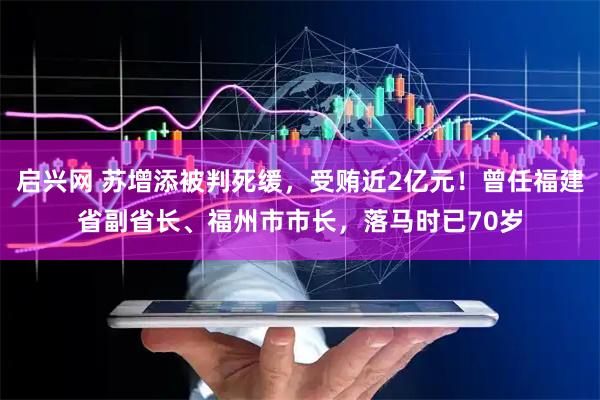 启兴网 苏增添被判死缓，受贿近2亿元！曾任福建省副省长、福州市市长，落马时已70岁
