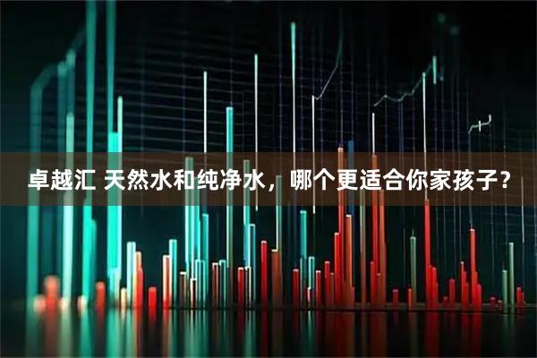 卓越汇 天然水和纯净水，哪个更适合你家孩子？