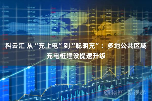 科云汇 从“充上电”到“聪明充”:多地公共区域充电桩建设提速升级