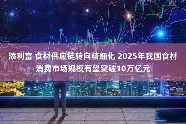 添利富 食材供应链转向精细化 2025年我国食材消费市场规模有望突破10万亿元