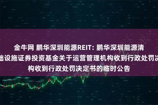 金牛网 鹏华深圳能源REIT: 鹏华深圳能源清洁能源封闭式基础设施证券投资基金关于运营管理机构收到行政处罚决定书的临时公告