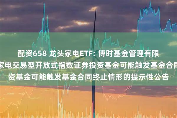 配资658 龙头家电ETF: 博时基金管理有限公司关于博时国证龙头家电交易型开放式指数证券投资基金可能触发基金合同终止情形的提示性公告