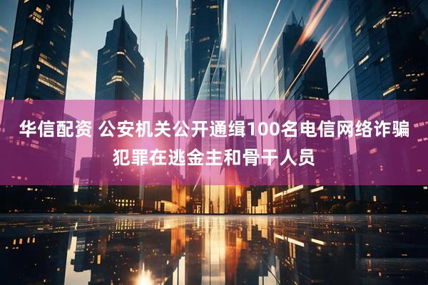 华信配资 公安机关公开通缉100名电信网络诈骗犯罪在逃金主和骨干人员