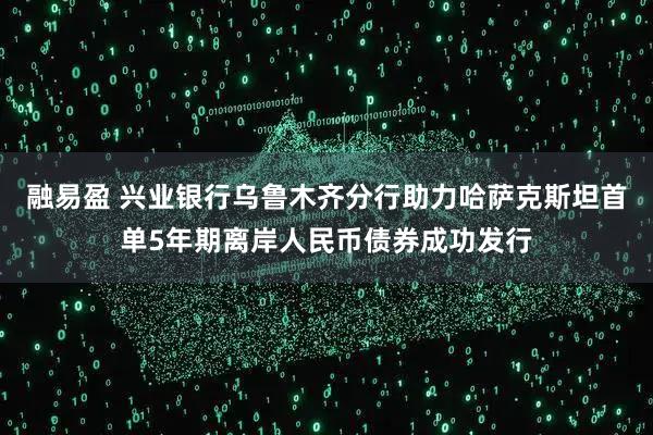 融易盈 兴业银行乌鲁木齐分行助力哈萨克斯坦首单5年期离岸人民币债券成功发行