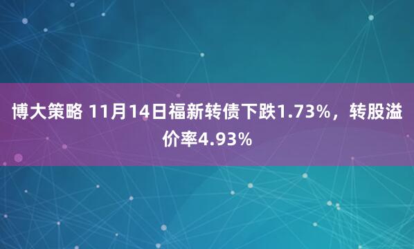 博大策略 11月14日福新转债下跌1.73%，转股溢价率4.93%