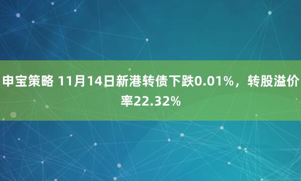申宝策略 11月14日新港转债下跌0.01%，转股溢价率22.32%