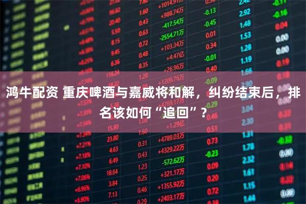 鸿牛配资 重庆啤酒与嘉威将和解,纠纷结束后,排名该如何“追回”?