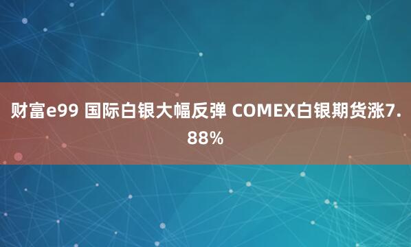 财富e99 国际白银大幅反弹 COMEX白银期货涨7.88%