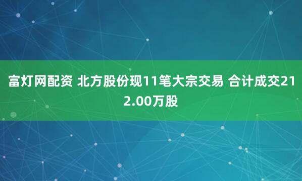 富灯网配资 北方股份现11笔大宗交易 合计成交212.00万股
