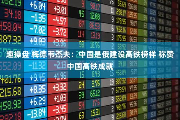 趣操盘 梅德韦杰夫：中国是俄建设高铁榜样 称赞中国高铁成就