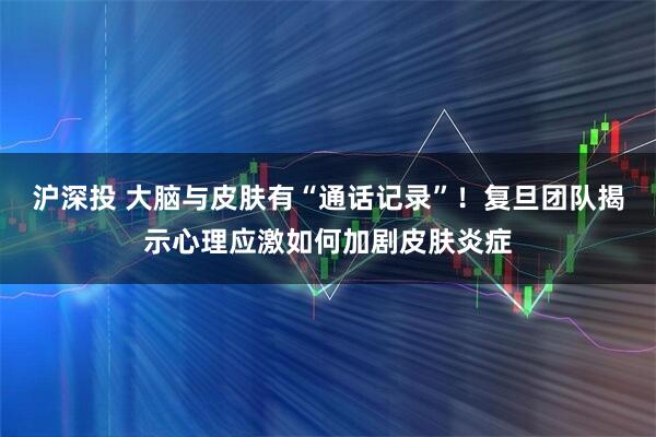 沪深投 大脑与皮肤有“通话记录”!复旦团队揭示心理应激如何加剧皮肤炎症