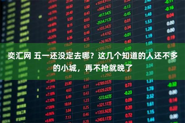 奕汇网 五一还没定去哪？这几个知道的人还不多的小城，再不抢就晚了