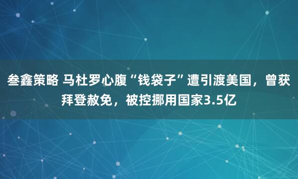 叁鑫策略 马杜罗心腹“钱袋子”遭引渡美国，曾获拜登赦免，被控挪用国家3.5亿