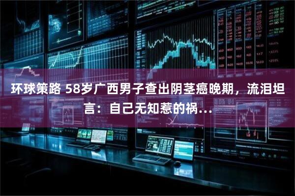 环球策路 58岁广西男子查出阴茎癌晚期，流泪坦言：自己无知惹的祸…