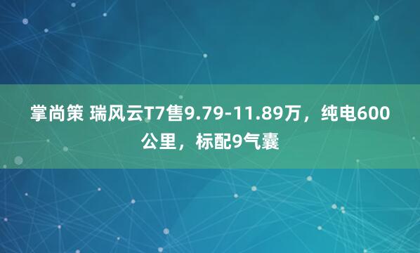 掌尚策 瑞风云T7售9.79-11.89万，纯电600公里，标配9气囊